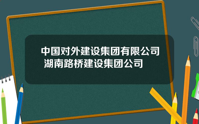 中国对外建设集团有限公司 湖南路桥建设集团公司